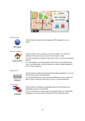 Page 5656 
 
 
 
 
 
GPS status 
 
GPS status 
 
 
Tap this button to see the current status of GPS reception on your 
device. 
 
Home location 
 
Home location 
 
 
Tap this button to set or change your Home location. You enter the 
address in the same way as you do when you plan a route. 
Your Home location provides an easy way to plan a route to an important 
location. 
For most people, your Home location will be your home address. How-
ever, you might prefer to set the location to another regular...