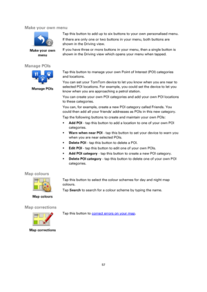 Page 5757 
 
 
 
Make your own menu 
 
Make your own 
menu 
 
 
Tap this button to add up to six buttons to your own personalised menu. 
If there are only one or two buttons in your menu, both buttons are 
shown in the Driving view. 
If you have three or more buttons in your menu, then a single button is 
shown in the Driving view which opens your menu when tapped.  
Manage POIs 
 
Manage POIs 
 
 
Tap this button to manage your own Point of Interest (POI) categories 
and locations. 
You can set your TomTom...