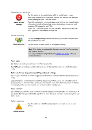 Page 5959 
 
 
 
Reset factory settings 
 
Reset factory 
settings 
 
 
Tap this button to choose between a full or partial factory reset. 
A full reset deletes all your personal settings and restores the standard 
factory settings to your TomTom device. 
A partial reset deletes your existing personal settings but keeps location 
information including Favourites, recent destinations, home and work 
locations, POI categories and POIs. 
This is not a software update and will not affect the version of the soft-...