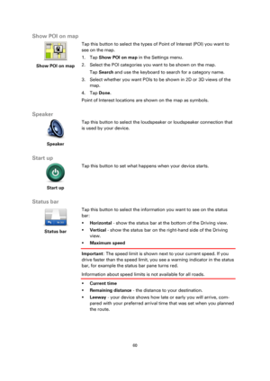 Page 6060 
 
 
 
Show POI on map 
 
Show POI on map 
 
 
Tap this button to select the types of Point of Interest (POI) you want to 
see on the map. 
1. Tap Show POI on map in the Settings menu. 
2. Select the POI categories you want to be shown on the map. 
Tap Search and use the keyboard to search for a category name. 
3. Select whether you want POIs to be shown in 2D or 3D views of the 
map. 
4. Tap Done. 
Point of Interest locations are shown on the map as symbols.  
Speaker 
 
Speaker 
 
 
Tap this button...