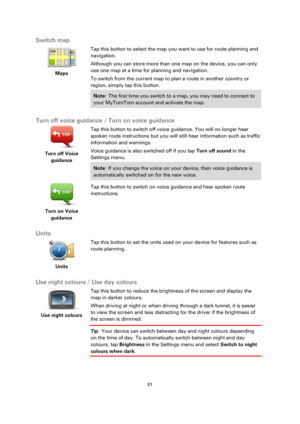 Page 6161 
 
 
 
Switch map 
 
Maps 
 
 
Tap this button to select the map you want to use for route planning and 
navigation. 
Although you can store more than one map on the device, you can only 
use one map at a time for planning and navigation. 
To switch from the current map to plan a route in another country or 
region, simply tap this button. 
Note: The first time you switch to a map, you may need to connect to 
your MyTomTom account and activate the map. 
 
Turn off voice guidance / Turn on voice...