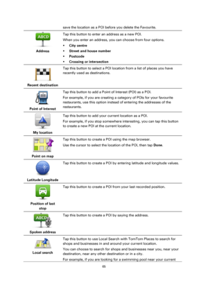 Page 6565 
 
 
 
save the location as a POI before you delete the Favourite. 
 
Address  
Tap this button to enter an address as a new POI. 
When you enter an address, you can choose from four options. 
 City centre 
 Street and house number 
 Postcode 
 Crossing or intersection 
 
Recent destination  
Tap this button to select a POI location from a list of places you have 
recently used as destinations. 
 
Point of Interest  
Tap this button to add a Point of Interest (POI) as a POI. 
For example, if you...