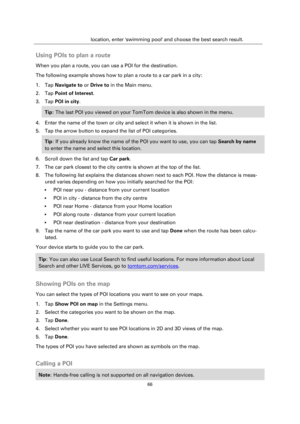 Page 6666 
 
 
 
location, enter swimming pool and choose the best search result.  
Using POIs to plan a route 
When you plan a route, you can use a POI for the destination. 
The following example shows how to plan a route to a car park in a city: 
1. Tap Navigate to or Drive to in the Main menu. 
2. Tap Point of Interest. 
3. Tap POI in city. 
Tip: The last POI you viewed on your TomTom device is also shown in the menu. 
4. Enter the name of the town or city and select it when it is shown in the list. 
5. Tap...