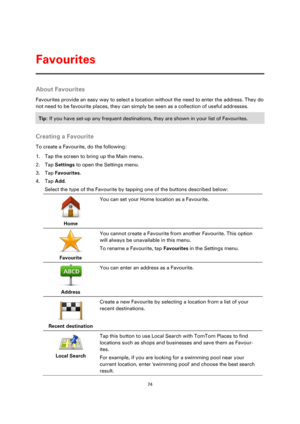Page 7474 
 
 
 
About Favourites 
Favourites provide an easy way to select a location without the need to enter the address. They do 
not need to be favourite places, they can simply be seen as a collection of useful addresses. 
Tip: If you have set-up any frequent destinations, they are shown in your list of Favourites. 
 
Creating a Favourite 
To create a Favourite, do the following: 
1. Tap the screen to bring up the Main menu. 
2. Tap Settings to open the Settings menu. 
3. Tap Favourites. 
4. Tap Add....