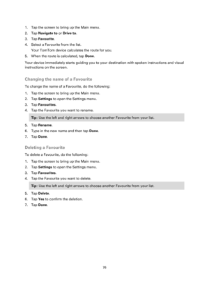 Page 7676 
 
 
 
1. Tap the screen to bring up the Main menu. 
2. Tap Navigate to or Drive to. 
3. Tap Favourite. 
4. Select a Favourite from the list. 
Your TomTom device calculates the route for you. 
5. When the route is calculated, tap Done. 
Your device immediately starts guiding you to your destination with spoken instructions and visual 
instructions on the screen.  
Changing the name of a Favourite 
To change the name of a Favourite, do the following: 
1. Tap the screen to bring up the Main menu. 
2....