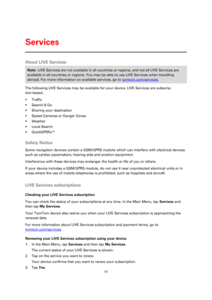 Page 7777 
 
 
 
About LIVE Services 
Note: LIVE Services are not available in all countries or regions, and not all LIVE Services are 
available in all countries or regions. You may be able to use LIVE Services when travelling 
abroad. For more information on available services, go to tomtom.com/services. 
The following LIVE Services may be available for your device. LIVE Services are subscrip-
tion-based. 
 Traffic 
 Search & Go 
 Sharing your destination 
 Speed Cameras or Danger Zones 
 Weather 
...