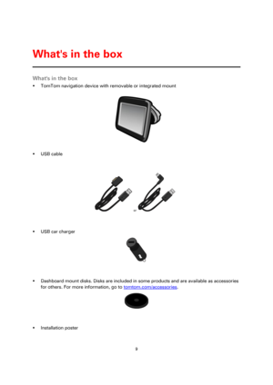 Page 99 
 
 
 
Whats in the box 
 TomTom navigation device with removable or integrated mount 
 
 USB cable 
 or  
 
 USB car charger 
 
 
 Dashboard mount disks. Disks are included in some products and are available as accessories 
for others. For more information, go to tomtom.com/accessories. 
 
 
 Installation poster 
Whats in the box  