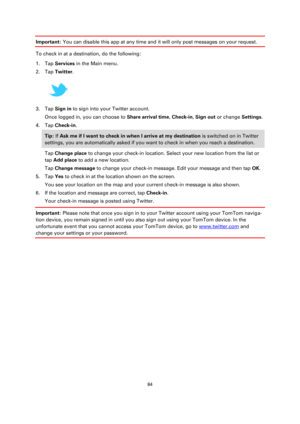 Page 8484 
 
 
 
Important: You can disable this app at any time and it will only post messages on your request. 
To check in at a destination, do the following: 
1. Tap Services in the Main menu. 
2. Tap Twitter. 
 
3. Tap Sign in to sign into your Twitter account. 
Once logged in, you can choose to Share arrival time, Check-in, Sign out or change Settings. 
4. Tap Check-in. 
Tip: If Ask me if I want to check in when I arrive at my destination is switched on in Twitter 
settings, you are automatically asked if...