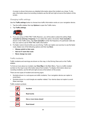 Page 9090 
 
 
 
A screen is shown that gives you detailed information about the incident you chose. To dis-
play information about surrounding incidents use the left and right arrows at the bottom of this 
screen.  
Changing traffic settings 
Use the Traffic settings button to choose how traffic information works on your navigation device. 
1. Tap the traffic sidebar then tap Options to open the Traffic menu. 
2. Tap Traffic settings. 
 
3. If you are using an RDS-TMC Traffic Receiver, you will be able to...