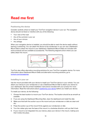 Page 1010 
 
 
 
Positioning the device 
Consider carefully where to install your TomTom navigation device in your car. The navigation 
device should not block or interfere with any of the following: 
 Your view of the road 
 Any of the controls in your car 
 Any of your mirrors 
 Any airbags 
When your navigation device is installed, you should be able to reach the device easily without 
leaning or stretching. You can attach the device to the windscreen or you can use a Dashboard 
Mount Disk to attach the...
