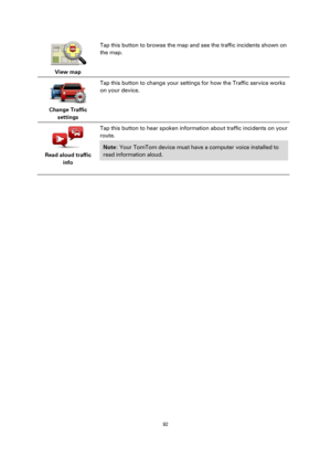 Page 9292 
 
 
 
 
View map  
Tap this button to browse the map and see the traffic incidents shown on 
the map. 
 
Change Traffic 
settings  
Tap this button to change your settings for how the Traffic service works 
on your device. 
 
Read aloud traffic 
info  
Tap this button to hear spoken information about traffic incidents on your 
route. 
Note: Your TomTom device must have a computer voice installed to 
read information aloud. 
  