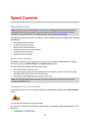 Page 9393 
 
 
 
About Speed Cameras 
Note: LIVE Services are not available in all countries or regions, and not all LIVE Services are 
available in all countries or regions. You may be able to use LIVE Services when travelling 
abroad. For more information on available services, go to tomtom.com/services. 
The Speed Cameras service warns you about a range of speed cameras and safety alerts including 
the following: 
 Fixed speed camera locations. 
 Accident blackspot locations. 
 Mobile speed camera...