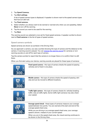 Page 9494 
 
 
 
2. Tap Speed Cameras. 
3. Tap Alert settings. 
A list of speed camera types is displayed. A speaker is shown next to the speed camera types 
that have an alert set. 
4. Tap Fixed cameras. 
5. Select whether you always want to be warned or warned only when you are speeding. Select 
Never to turn off the warning. 
6. Tap the sound you want to be used for the warning. 
7. Tap Next. 
The warning sound you selected is now set for fixed speed cameras. A speaker symbol is shown 
next to Fixed cameras...