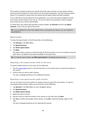 Page 9696 
 
 
 
The locations of speed cameras can change frequently. New cameras can also appear without 
warning and the locations for other alerts, such as accident blackspots, may also change position. 
Hence, it is important to ensure that your device has the latest camera and alert locations. 
If your LIVE device has the latest TomTom application, you receive all camera updates for fixed 
and mobile camera locations over the air. You do not need to do anything to receive updates – 
they are sent to your...