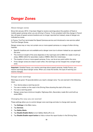 Page 9999 
 
 
 
About danger zones 
Since 3rd January 2012, it has been illegal to receive warnings about the position of fixed or 
mobile speed cameras when you are driving in France. To be compliant with this change in French 
law, all types of speed camera locations are no longer reported but instead, areas of danger are 
indicated as zones.  
In France, TomTom terminated the Speed Cameras service and introduced a new service called 
TomTom Danger Zones. 
Danger zones may or may not contain one or more...