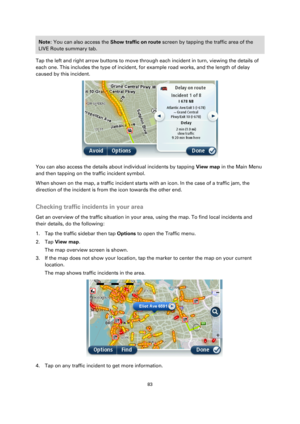 Page 8383 
 
 
 
Note: You can also access the Show traffic on route screen by tapping the traffic area of the 
LIVE Route summary tab. 
Tap the left and right arrow buttons to move through each incident in turn, viewing the details of 
each one. This includes the type of incident, for example road works, and the length of delay 
caused by this incident. 
 
You can also access the details about individual incidents by tapping View map in the Main Menu 
and then tapping on the traffic incident symbol. 
When...