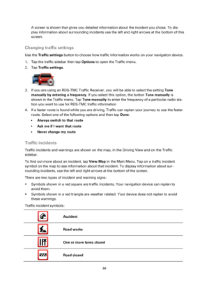 Page 8484 
 
 
 
A screen is shown that gives you detailed information about the incident you chose. To dis-
play information about surrounding incidents use the left and right arrows at the bottom of this 
screen.  
Changing traffic settings 
Use the Traffic settings button to choose how traffic information works on your navigation device. 
1. Tap the traffic sidebar then tap Options to open the Traffic menu. 
2. Tap Traffic settings. 
 
3. If you are using an RDS-TMC Traffic Receiver, you will be able to...