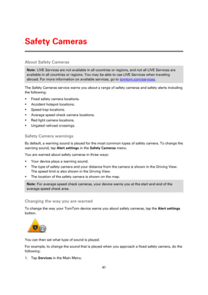 Page 8787 
 
 
 
About Safety Cameras 
Note: LIVE Services are not available in all countries or regions, and not all LIVE Services are 
available in all countries or regions. You may be able to use LIVE Services when traveling 
abroad. For more information on available services, go to tomtom.com/services. 
The Safety Cameras service warns you about a range of safety cameras and safety alerts including 
the following: 
 Fixed safety camera locations. 
 Accident hotspot locations. 
 Speed trap locations. 
...