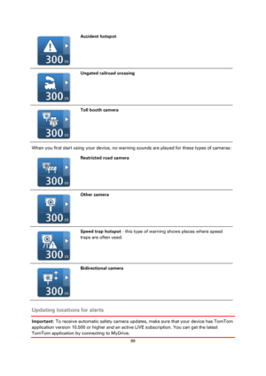 Page 8989 
 
 
 
  
Accident hotspot 
  
Ungated railroad crossing 
  
Toll booth camera 
When you first start using your device, no warning sounds are played for these types of cameras: 
  
Restricted road camera 
  
Other camera 
  
Speed trap hotspot - this type of warning shows places where speed 
traps are often used. 
  
Bidirectional camera 
 
Updating locations for alerts 
Important: To receive automatic safety camera updates, make sure that your device has TomTom 
application version 10.500 or higher...