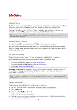 Page 9595 
 
 
 
About MyDrive 
MyDrive is a web-based tool that helps you manage the contents and services of your TomTom 
navigation device. You use MyDrive to get map updates as well as lots of other things. 
You log in to MyDrive on the TomTom website. It is a good idea to frequently connect your 
navigation device to MyDrive to ensure you always have the latest updates. 
Tip: We recommend using a broadband internet connection whenever you connect your navi-
gation device to MyDrive. 
 
About MyDrive...