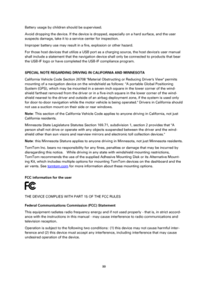 Page 9999 
 
 
 
Battery usage by children should be supervised. 
Avoid dropping the device. If the device is dropped, especially on a hard surface, and the user 
suspects damage, take it to a service center for inspection. 
Improper battery use may result in a fire, explosion or other hazard. 
For those host devices that utilize a USB port as a charging source, the host devices user manual 
shall include a statement that the navigation device shall only be connected to products that bear 
the USB-IF logo or...