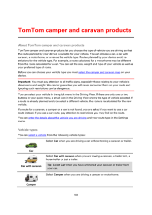 Page 104104 
 
 
 
About TomTom camper and caravan products 
TomTom camper and caravan products let you choose the type of vehicle you are driving so that 
the route planned by your device is suitable for your vehicle. You can choose a car, a car with 
caravan, a motorhome, or a van as the vehicle type. Routes planned by your device avoid re-
strictions for the vehicle type. For example, a route calculated for a motorhome may be different 
from the route calculated for a car. You can set the size, weight and...