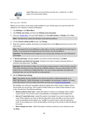 Page 105105 
 
 
 
 
Van  
Select Van when you are driving a private van, a rental van, or other 
large, non-commercial vehicle. 
 
Set up your vehicle 
Before you can plan a route using roads suitable for your vehicle type you must first enter the 
details for your vehicle or vehicle combination. 
1. Tap Settings in the Main Menu. 
2. Tap Vehicle and routes, and then tap Vehicles and route types. 
3. Tap your vehicle type. You can enter details for a Car with caravan, a Camper, and a Van. 
Note: The Car button...