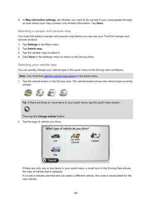 Page 106106 
 
 
 
9. In Map information settings, set whether you want to be warned if your route passes through 
an area where your map contains only limited information. Tap Done.  
Selecting a camper and caravan map 
You must first select a camper and caravan map before you can use your TomTom camper and 
caravan product. 
1. Tap Settings in the Main menu. 
2. Tap Switch map. 
3. Tap the camper map to select it. 
4. Click Done in the Settings menu to return to the Driving View.  
Selecting your vehicle type...