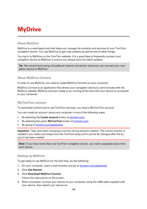 Page 108108 
 
 
 
About MyDrive 
MyDrive is a web-based tool that helps you manage the contents and services of your TomTom 
navigation device. You use MyDrive to get map updates as well as lots of other things. 
You log in to MyDrive on the TomTom website. It is a good idea to frequently connect your 
navigation device to MyDrive to ensure you always have the latest updates. 
Tip: We recommend using a broadband internet connection whenever you connect your navi-
gation device to MyDrive. 
 
About MyDrive...
