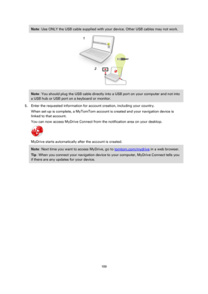 Page 109109 
 
 
 
Note: Use ONLY the USB cable supplied with your device. Other USB cables may not work.  
 
Note: You should plug the USB cable directly into a USB port on your computer and not into 
a USB hub or USB port on a keyboard or monitor. 
5. Enter the requested information for account creation, including your country. 
When set-up is complete, a MyTomTom account is created and your navigation device is 
linked to that account. 
You can now access MyDrive Connect from the notification area on your...
