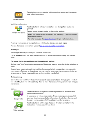 Page 6262 
 
 
 
 
Use day colours  
Tap this button to increase the brightness of the screen and display the 
map in brighter colours. 
 
Vehicle and routes 
 
Vehicle and routes 
 
 
Tap this button to set your vehicle type and change how routes are 
planned. 
Tap the button for each option to change the settings. 
Note: This setting is only available if you are using a TomTom camper 
and caravan product. 
For other products, the route planning setting is available instead. 
To set up your vehicle, or change...