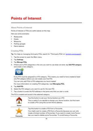 Page 6464 
 
 
 
About Points of Interest 
Points of Interest or POIs are useful places on the map. 
Here are some examples: 
 Restaurants 
 Hotels 
 Museums 
 Parking garages 
 Petrol stations  
Creating POIs 
Tip: For help on managing third party POIs, search for Third party POIs at: tomtom.com/support. 
1. Tap the screen to open the Main menu. 
2. Tap Settings. 
3. Tap Manage POIs. 
4. If there are no POI categories or the one you want to use does not exist, tap Add POI category 
and create a new...