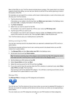 Page 6767 
 
 
 
Many of the POIs on your TomTom device include phone numbers. This means that if your device 
supports hands-free calling, you can use your device to call the POI as well as planning a route to 
the location of the POI. 
For example, you can search for a cinema, call to book a ticket and plan a route to the cinema, and 
all using your TomTom device. 
1. Tap the phone button in the Driving View. 
If the button is not visible in the Driving View, tap Make your own menu in the Settings menu 
and...