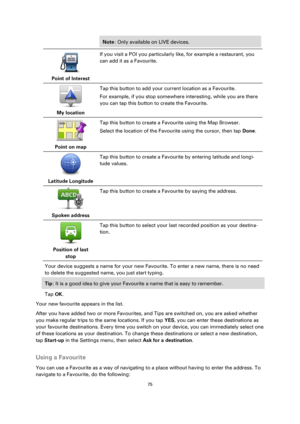 Page 7575 
 
 
 
Note: Only available on LIVE devices. 
 
Point of Interest  
If you visit a POI you particularly like, for example a restaurant, you 
can add it as a Favourite. 
 
My location  
Tap this button to add your current location as a Favourite. 
For example, if you stop somewhere interesting, while you are there 
you can tap this button to create the Favourite. 
 
Point on map  
Tap this button to create a Favourite using the Map Browser. 
Select the location of the Favourite using the cursor, then...