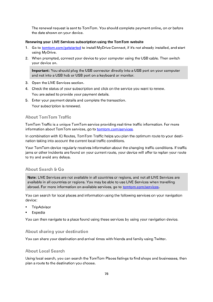 Page 7878 
 
 
 
The renewal request is sent to TomTom. You should complete payment online, on or before 
the date shown on your device. 
Renewing your LIVE Services subscription using the TomTom website 
1. Go to tomtom.com/getstarted to install MyDrive Connect, if its not already installed, and start 
using MyDrive. 
2. When prompted, connect your device to your computer using the USB cable. Then switch 
your device on. 
Important: You should plug the USB connector directly into a USB port on your computer...