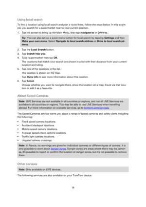 Page 7979 
 
 
 
Using local search 
To find a location using local search and plan a route there, follow the steps below. In this exam-
ple, you search for a supermarket near to your current position. 
1. Tap the screen to bring up the Main Menu, then tap Navigate to or Drive to. 
Tip: You can also set up a quick menu button for local search by tapping Settings and then 
Make your own menu. Select Navigate to local search address or Drive to local search ad-
dress. 
2. Tap the Local Search button. 
3. Tap...