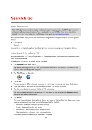 Page 8181 
 
 
 
About Search & Go 
Note: LIVE Services are not available in all countries or regions, and not all LIVE Services are 
available in all countries or regions. You may be able to use LIVE Services when travelling 
abroad. For more information on available services, go to tomtom.com/services. 
You can search for local places and information using the following services on your navigation 
device: 
 TripAdvisor 
 Expedia 
You can then navigate to a place found using these services by using your...