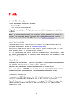 Page 8585 
 
 
 
About traffic information 
You can receive traffic information in two ways: 
 TomTom Traffic. 
 Traffic Message Channel (RDS-TMC). 
Using traffic information, your TomTom device can automatically adjust your route to minimise 
any delays. 
Note: LIVE Services are not available in all countries or regions, and not all LIVE Services are 
available in all countries or regions. You may be able to use LIVE Services when travelling 
abroad. For more information on available services, go to...