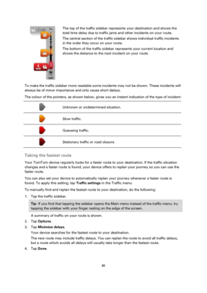 Page 8686 
 
 
 
 
 
 
The top of the traffic sidebar represents your destination and shows the 
total time delay due to traffic jams and other incidents on your route. 
The central section of the traffic sidebar shows individual traffic incidents 
in the order they occur on your route. 
The bottom of the traffic sidebar represents your current location and 
shows the distance to the next incident on your route. 
To make the traffic sidebar more readable some incidents may not be shown. These incidents will...