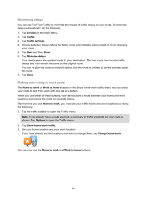 Page 8787 
 
 
 
Minimising delays 
You can use TomTom Traffic to minimise the impact of traffic delays on your route. To minimise 
delays automatically, do the following: 
1. Tap Services in the Main Menu. 
2. Tap Traffic. 
3. Tap Traffic settings. 
4. Choose between always taking the faster route automatically, being asked or never changing 
your route. 
5. Tap Next and then Done. 
6. Tap Minimise delays. 
Your device plans the quickest route to your destination. The new route may include traffic 
delays and...