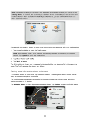 Page 8888 
 
 
 
Note: The home location you set here is not the same as the home location you can set in the 
Settings Menu. In addition, the locations you use here do not have to be your actual home and 
work locations. If there is another route that you often travel, you can set Work/Home to use 
these locations instead. 
 
For example, to check for delays on your route home before you leave the office, do the following: 
1. Tap the traffic sidebar to open the Traffic menu. 
Note: If you already have a route...