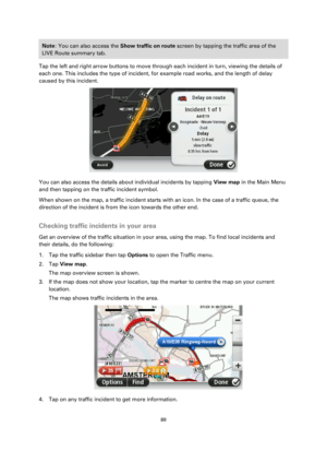 Page 8989 
 
 
 
Note: You can also access the Show traffic on route screen by tapping the traffic area of the 
LIVE Route summary tab. 
Tap the left and right arrow buttons to move through each incident in turn, viewing the details of 
each one. This includes the type of incident, for example road works, and the length of delay 
caused by this incident. 
 
You can also access the details about individual incidents by tapping View map in the Main Menu 
and then tapping on the traffic incident symbol. 
When...