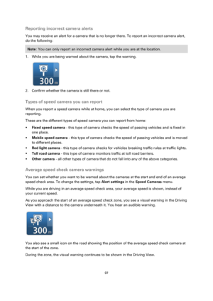 Page 9797 
 
 
 
Reporting incorrect camera alerts 
You may receive an alert for a camera that is no longer there. To report an incorrect camera alert, 
do the following: 
Note: You can only report an incorrect camera alert while you are at the location. 
1. While you are being warned about the camera, tap the warning. 
 
2. Confirm whether the camera is still there or not.  
Types of speed camera you can report 
When you report a speed camera while at home, you can select the type of camera you are 
reporting....