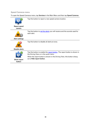 Page 9898 
 
 
 
Speed Cameras menu 
To open the Speed Cameras menu, tap Services in the Main Menu and then tap Speed Cameras. 
 
Report speed 
camera  
Tap this button to report a new speed camera location. 
 
Alert settings  
Tap this button to set the alerts you will receive and the sounds used for 
each alert. 
 
Disable alerts  
Tap this button to disable all alerts at once. 
 
Show report 
button  
Tap this button to enable the report button. The report button is shown in 
the Driving View or in the quick...