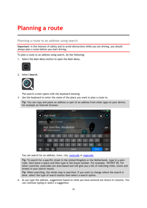 Page 3434 
 
 
 
Planning a route to an address using search 
Important: In the interest of safety and to avoid distractions while you are driving, you should 
always plan a route before you start driving. 
To plan a route to an address using search, do the following: 
1. Select the Main Menu button to open the Main Menu.  
 
2. Select Search. 
 
The search screen opens with the keyboard showing. 
3. Use the keyboard to enter the name of the place you want to plan a route to. 
Tip: You can copy and paste an...