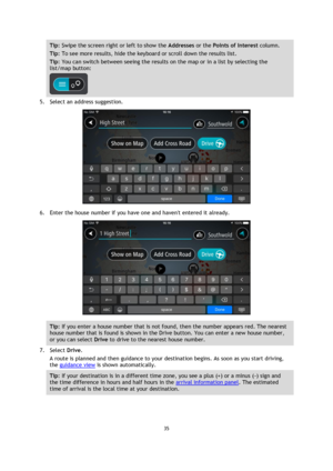 Page 3535 
 
 
 
Tip: Swipe the screen right or left to show the Addresses or the Points of Interest column. 
Tip: To see more results, hide the keyboard or scroll down the results list. 
Tip: You can switch between seeing the results on the map or in a list by selecting the 
list/map button:  
 
5. Select an address suggestion. 
 
6. Enter the house number if you have one and havent entered it already. 
 
Tip: If you enter a house number that is not found, then the number appears red. The nearest 
house number...