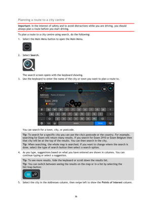 Page 3636 
 
 
 
Planning a route to a city centre 
Important: In the interest of safety and to avoid distractions while you are driving, you should 
always plan a route before you start driving. 
To plan a route to a city centre using search, do the following: 
1. Select the Main Menu button to open the Main Menu.  
 
2. Select Search. 
 
The search screen opens with the keyboard showing. 
3. Use the keyboard to enter the name of the city or town you want to plan a route to. 
 
You can search for a town, city,...