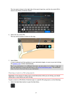Page 3737 
 
 
 
The city name is shown in the right side of the search input box, and the city centre POI is 
shown in the Points of Interest column. 
 
6. Select the city centre POI. 
The city centre location is shown on the map. 
 
7. Select Drive. 
A route is planned and then guidance to your destination begins. As soon as you start driving, 
the guidance view is shown automatically. 
Tip: If your destination is in a different time zone, you see a plus (+) or a minus (-) sign and 
the time difference in...