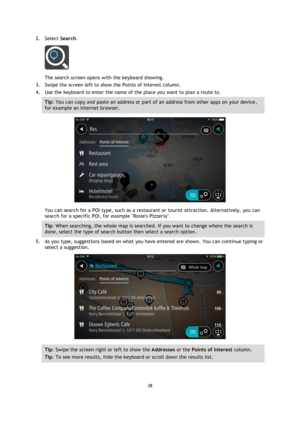 Page 3838 
 
 
 
2. Select Search. 
 
The search screen opens with the keyboard showing. 
3. Swipe the screen left to show the Points of Interest column. 
4. Use the keyboard to enter the name of the place you want to plan a route to. 
Tip: You can copy and paste an address or part of an address from other apps on your device, 
for example an Internet browser. 
 
You can search for a POI type, such as a restaurant or tourist attraction. Alternatively, you can 
search for a specific POI, for example Rosies...