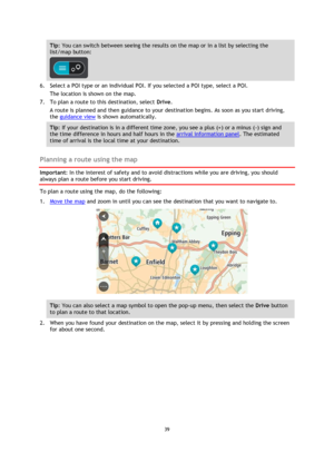 Page 3939 
 
 
 
Tip: You can switch between seeing the results on the map or in a list by selecting the 
list/map button:  
 
6. Select a POI type or an individual POI. If you selected a POI type, select a POI. 
The location is shown on the map. 
7. To plan a route to this destination, select Drive. 
A route is planned and then guidance to your destination begins. As soon as you start driving, 
the guidance view is shown automatically. 
Tip: If your destination is in a different time zone, you see a plus (+)...